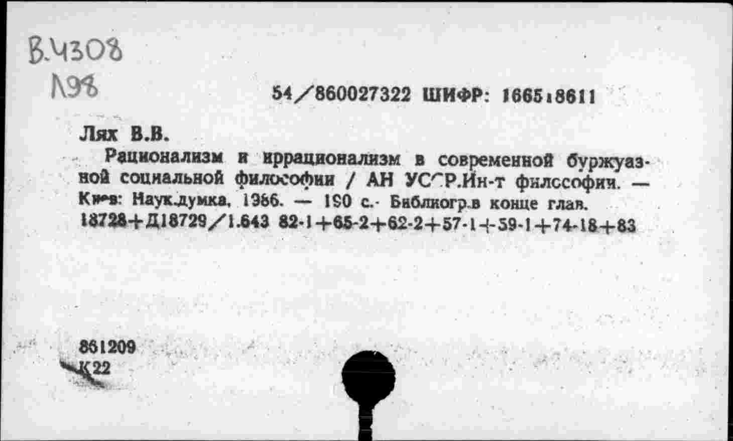 ﻿54/860027322 ШИФР: 166518611
ВМЬОЪ
Лях В.В.
Рационализм и иррационализм в современной буржуазной социальной философии / АН УС^Р-Йн-т философия. — К»*в: Науклумка, 1986. — 150 с.- Бнблиогрв конце глав. 18728+ Д18729/1.643 82-1 +85-2+62-2+ 57-1+59-1+74-18+ 83
861209